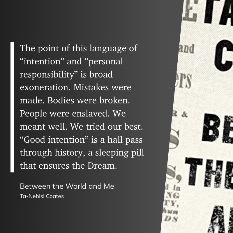 The point of this language of “intention” and “personal responsibility” is broad exoneration. Mistakes were made. Bodies were broken. People were enslaved. We meant well. We tried our best. “Good intention” is a hall pass through history, a sleeping pill that ensures the Dream.