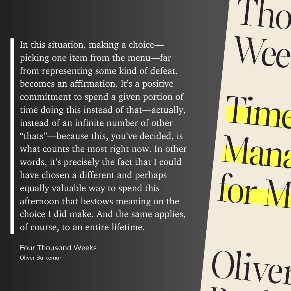 In this situation, making a choice—picking one item from the menu—far from representing some kind of defeat, becomes an affirmation. It’s a positive commitment to spend a given portion of time doing this instead of that—actually, instead of an infinite number of other “thats”—because this, you’ve decided, is what counts the most right now. In other words, it’s precisely the fact that I could have chosen a different and perhaps equally valuable way to spend this afternoon that bestows meaning on the choice I did make. And the same applies, of course, to an entire lifetime.
