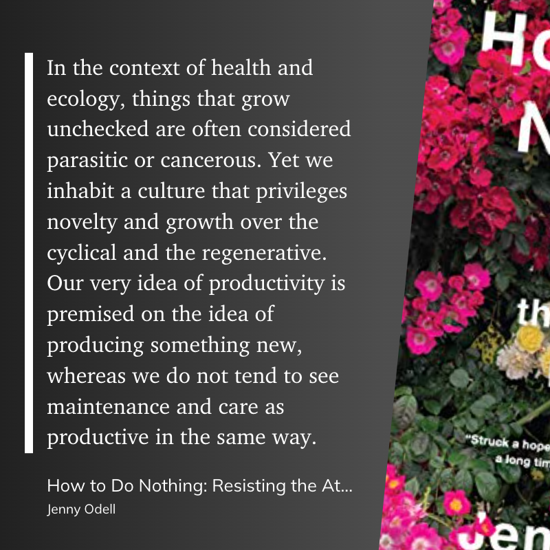 In the context of health and ecology, things that grow unchecked are often considered parasitic or cancerous. Yet we inhabit a culture that privileges novelty and growth over the cyclical and the regenerative. Our very idea of productivity is premised on the idea of producing something new, whereas we do not tend to see maintenance and care as productive in the same way.