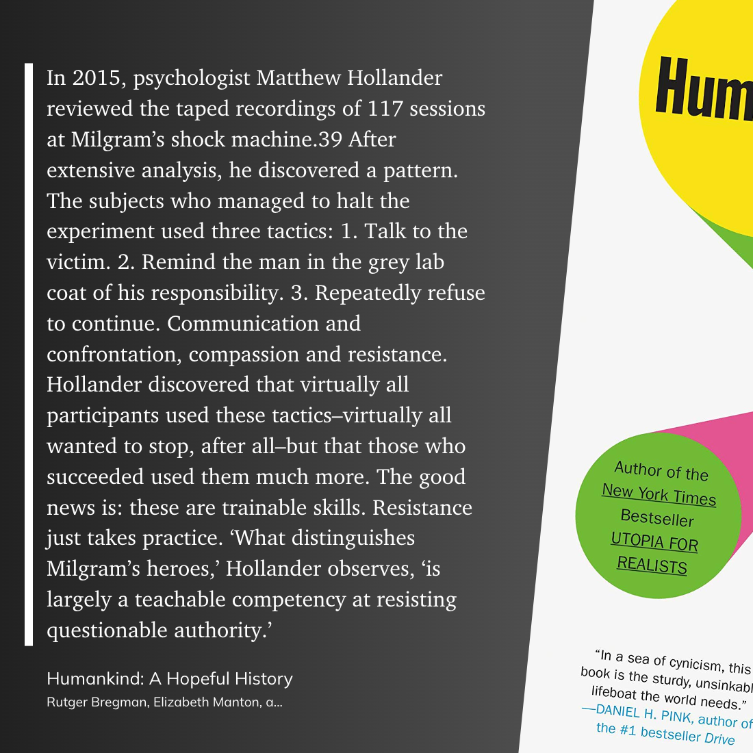 In 2015, psychologist Matthew Hollander reviewed the taped recordings of 117 sessions at Milgram’s shock machine.39 After extensive analysis, he discovered a pattern. The subjects who managed to halt the experiment used three tactics: 1. Talk to the victim. 2. Remind the man in the grey lab coat of his responsibility. 3. Repeatedly refuse to continue. Communication and confrontation, compassion and resistance. Hollander discovered that virtually all participants used these tactics–virtually all wanted to stop, after all–but that those who succeeded used them much more. The good news is: these are trainable skills. Resistance just takes practice. ‘What distinguishes Milgram’s heroes,’ Hollander observes, ‘is largely a teachable competency at resisting questionable authority.’