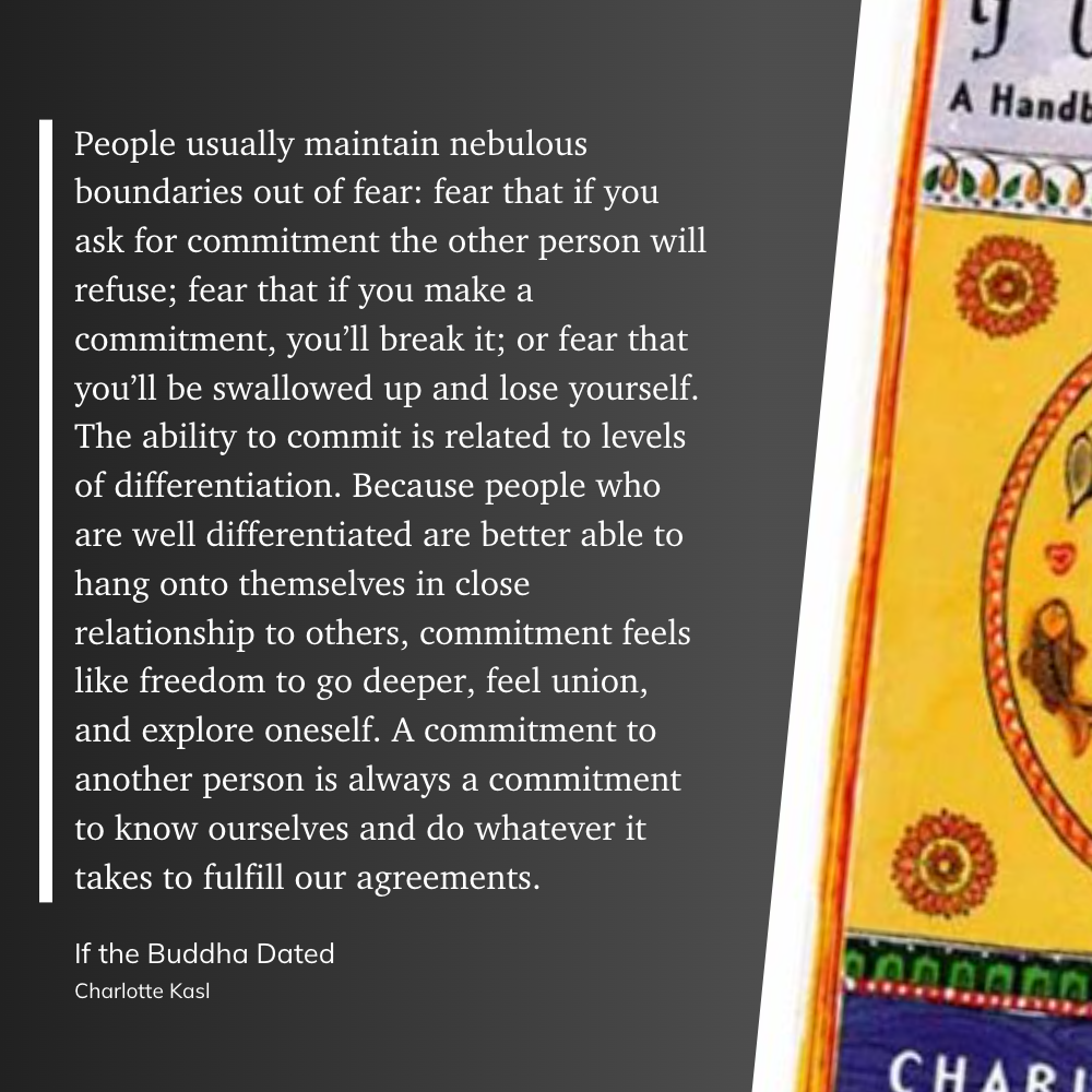 People usually maintain nebulous boundaries out of fear: fear that if you ask for commitment the other person will refuse; fear that if you make a commitment, you’ll break it; or fear that you’ll be swallowed up and lose yourself. The ability to commit is related to levels of differentiation. Because people who are well differentiated are better able to hang onto themselves in close relationship to others, commitment feels like freedom to go deeper, feel union, and explore oneself. A commitment to another person is always a commitment to know ourselves and do whatever it takes to fulfill our agreements.