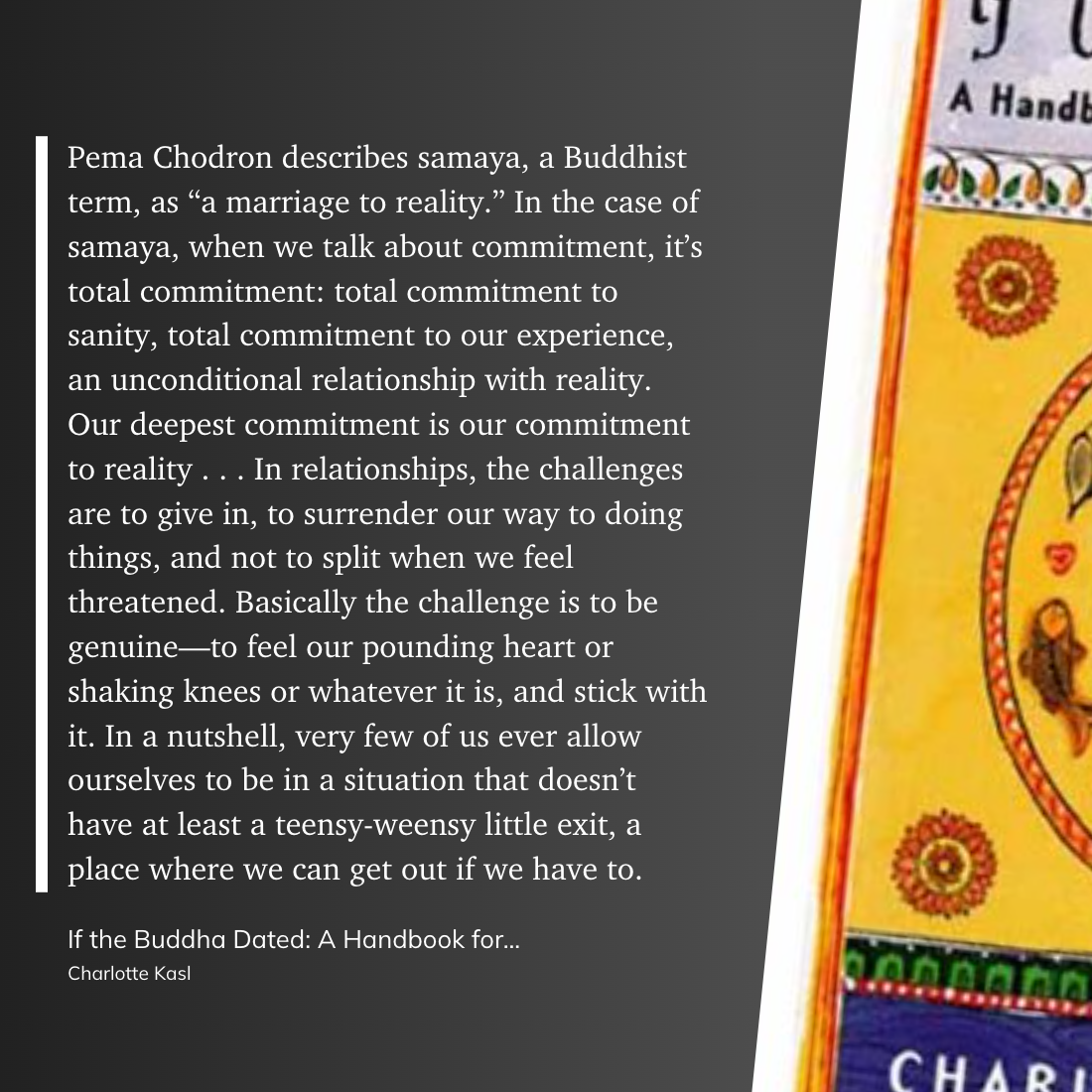 Pema Chodron describes samaya, a Buddhist term, as “a marriage to reality.” In the case of samaya, when we talk about commitment, it’s total commitment: total commitment to sanity, total commitment to our experience, an unconditional relationship with reality. Our deepest commitment is our commitment to reality . . . In relationships, the challenges are to give in, to surrender our way to doing things, and not to split when we feel threatened. Basically the challenge is to be genuine—to feel our pounding heart or shaking knees or whatever it is, and stick with it. In a nutshell, very few of us ever allow ourselves to be in a situation that doesn’t have at least a teensy-weensy little exit, a place where we can get out if we have to.