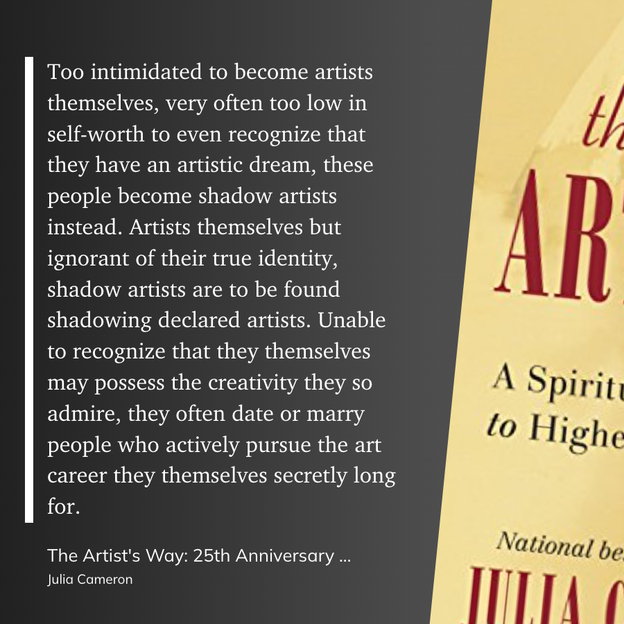 Too intimidated to become artists themselves, very often too low in self-worth to even recognize that they have an artistic dream, these people become shadow artists instead. Artists themselves but ignorant of their true identity, shadow artists are to be found shadowing declared artists. Unable to recognize that they themselves may possess the creativity they so admire, they often date or marry people who actively pursue the art career they themselves secretly long for.