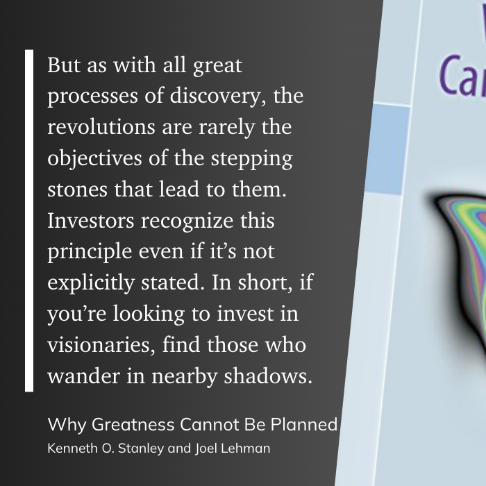 But as with all great processes of discovery, the revolutions are rarely the objectives of the stepping stones that lead to them. Investors recognize this principle even if it’s not explicitly stated. In short, if you’re looking to invest in visionaries, find those who wander in nearby shadows.