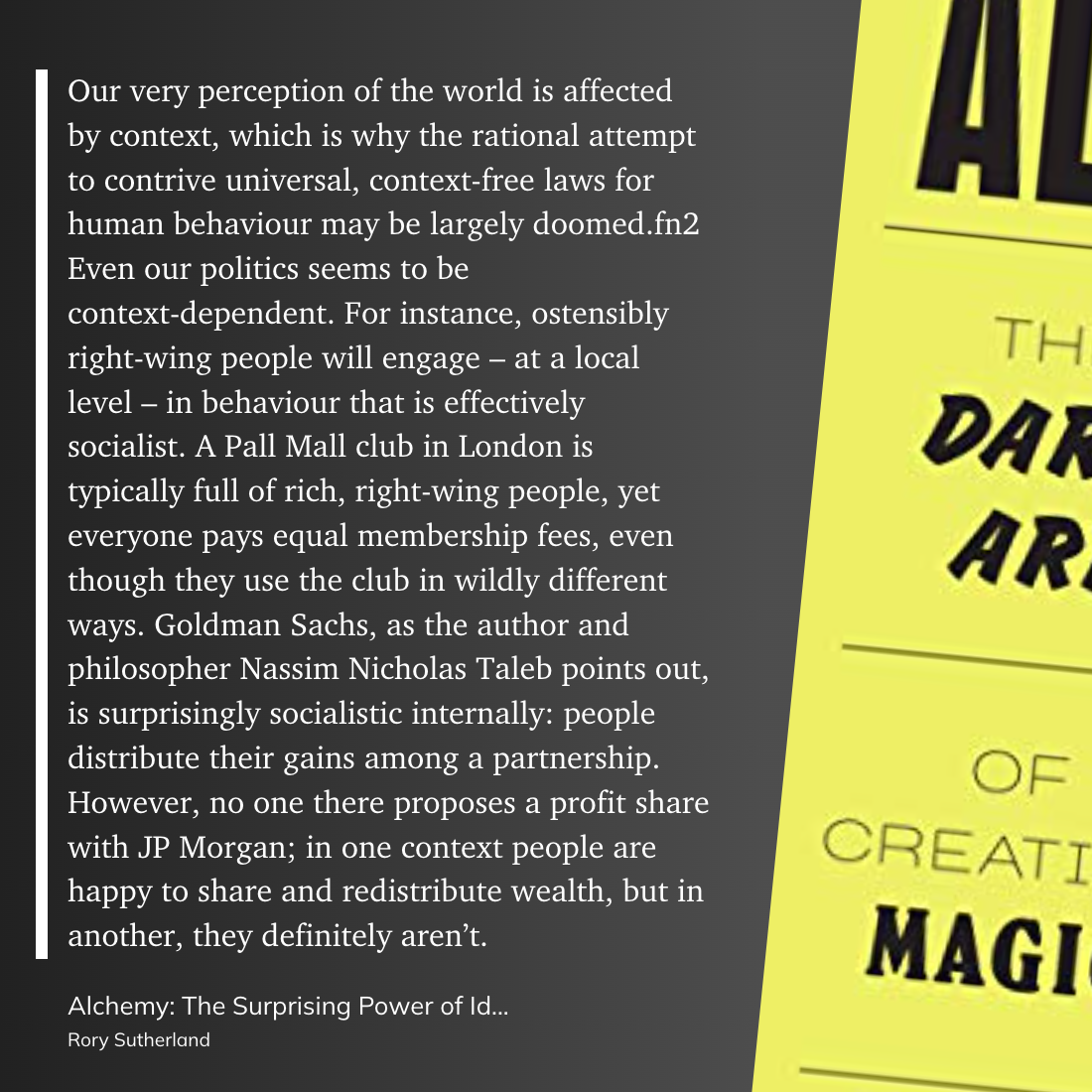 Our very perception of the world is affected by context, which is why the rational attempt to contrive universal, context-free laws for human behaviour may be largely doomed.fn2 Even our politics seems to be context-dependent. For instance, ostensibly right-wing people will engage – at a local level – in behaviour that is effectively socialist. A Pall Mall club in London is typically full of rich, right-wing people, yet everyone pays equal membership fees, even though they use the club in wildly different ways. Goldman Sachs, as the author and philosopher Nassim Nicholas Taleb points out, is surprisingly socialistic internally: people distribute their gains among a partnership. However, no one there proposes a profit share with JP Morgan; in one context people are happy to share and redistribute wealth, but in another, they definitely aren’t.