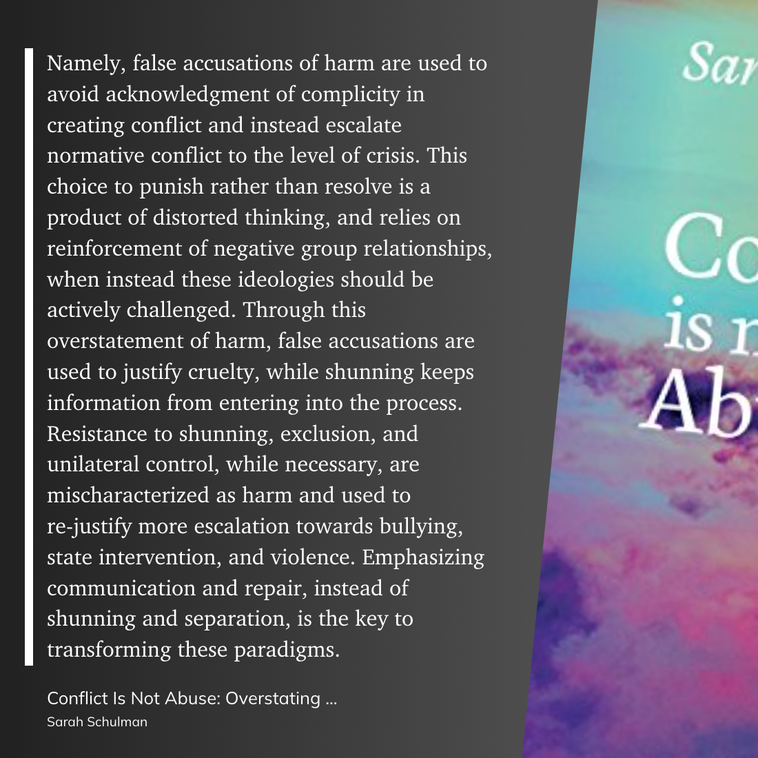 Namely, false accusations of harm are used to avoid acknowledgment of complicity in creating conflict and instead escalate normative conflict to the level of crisis. This choice to punish rather than resolve is a product of distorted thinking, and relies on reinforcement of negative group relationships, when instead these ideologies should be actively challenged. Through this overstatement of harm, false accusations are used to justify cruelty, while shunning keeps information from entering into the process. Resistance to shunning, exclusion, and unilateral control, while necessary, are mischaracterized as harm and used to re-justify more escalation towards bullying, state intervention, and violence. Emphasizing communication and repair, instead of shunning and separation, is the key to transforming these paradigms.