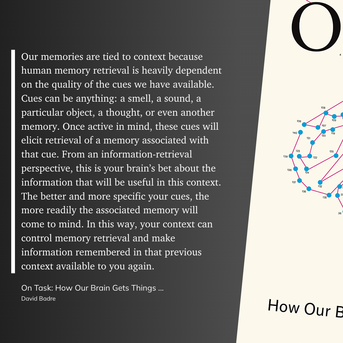 Our memories are tied to context because human memory retrieval is heavily dependent on the quality of the cues we have available. Cues can be anything: a smell, a sound, a particular object, a thought, or even another memory. Once active in mind, these cues will elicit retrieval of a memory associated with that cue. From an information-retrieval perspective, this is your brain’s bet about the information that will be useful in this context. The better and more specific your cues, the more readily the associated memory will come to mind. In this way, your context can control memory retrieval and make information remembered in that previous context available to you again.